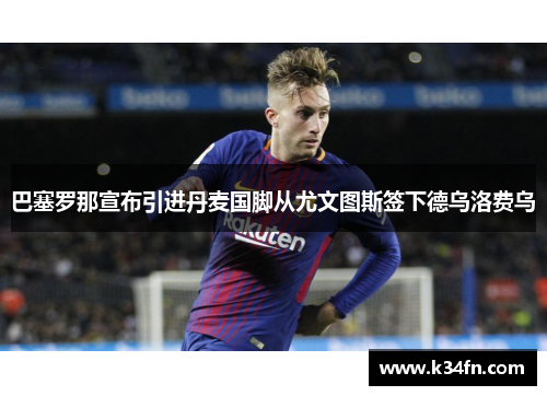 巴塞罗那宣布引进丹麦国脚从尤文图斯签下德乌洛费乌